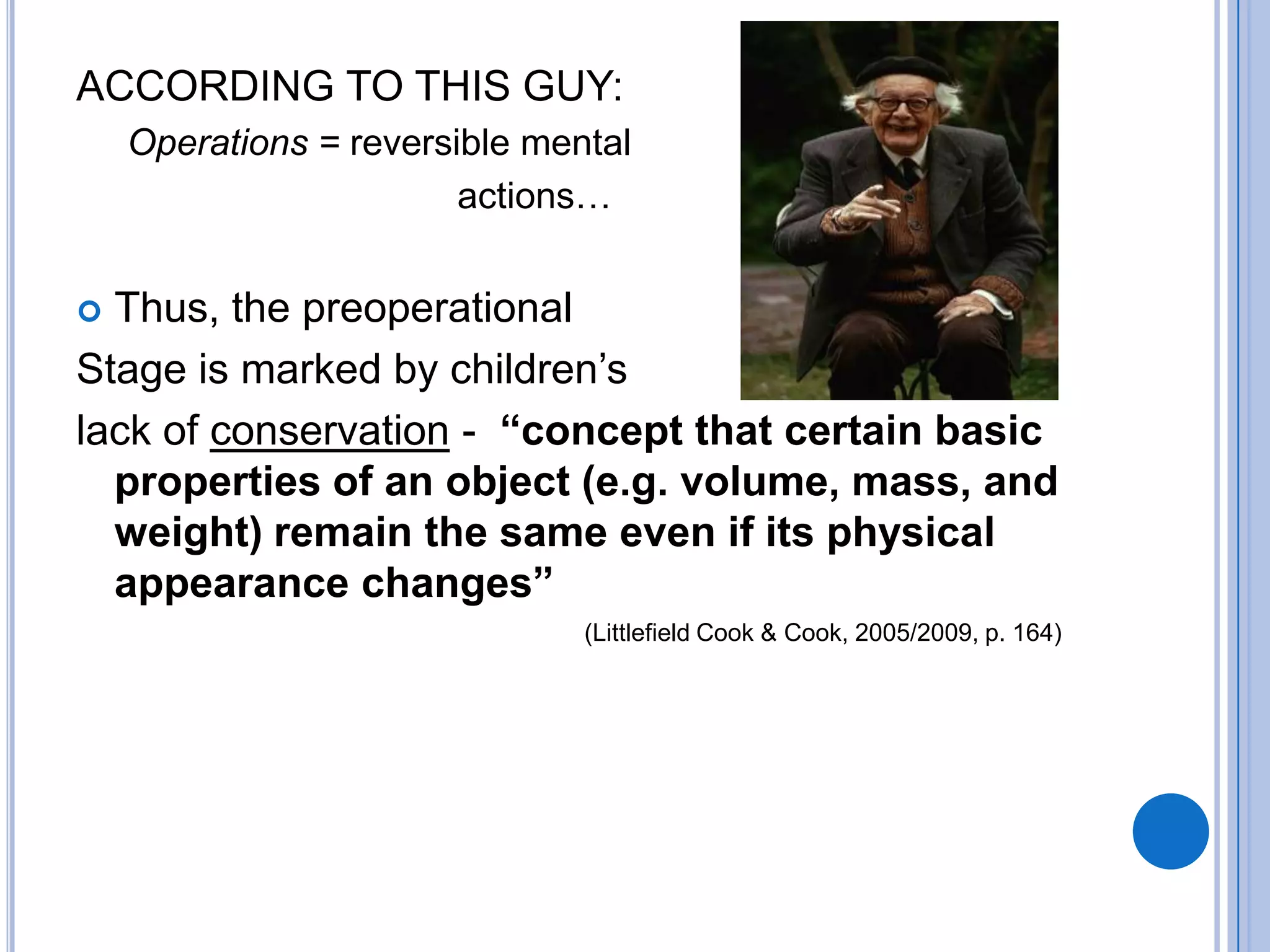 ACCORDING TO THIS GUY:
    Operations = reversible mental
                        actions…


 Thus, the preoperational
Stage is marked by children’s
lack of conservation - “concept that certain basic
  properties of an object (e.g. volume, mass, and
  weight) remain the same even if its physical
  appearance changes”
                               (Littlefield Cook & Cook, 2005/2009, p. 164)
 