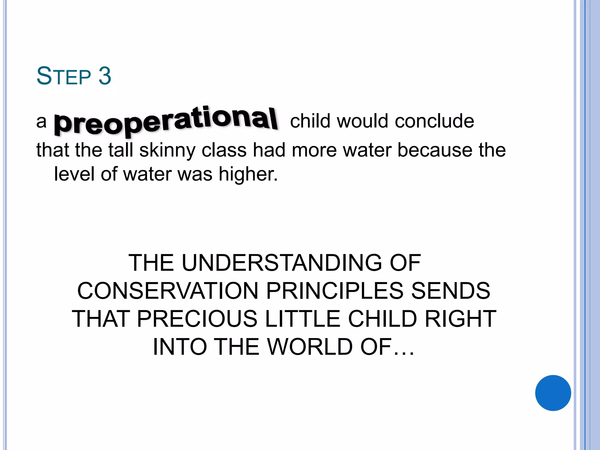 STEP 3
a                              child would conclude
that the tall skinny class had more water because the
  level of water was higher.



       THE UNDERSTANDING OF
   CONSERVATION PRINCIPLES SENDS
   THAT PRECIOUS LITTLE CHILD RIGHT
         INTO THE WORLD OF…
 