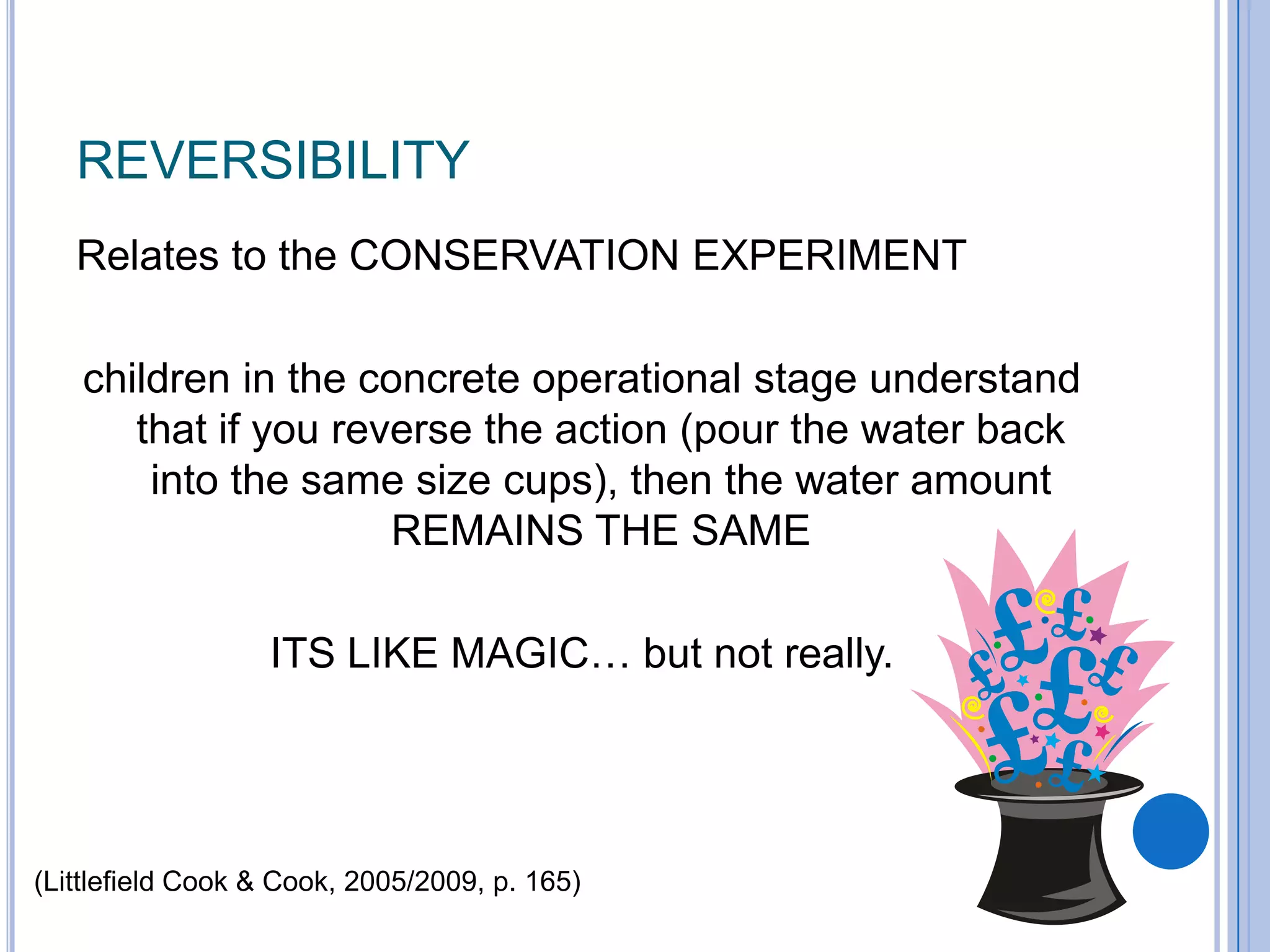 REVERSIBILITY
   Relates to the CONSERVATION EXPERIMENT

   children in the concrete operational stage understand
      that if you reverse the action (pour the water back
       into the same size cups), then the water amount
                     REMAINS THE SAME

                  ITS LIKE MAGIC… but not really.




(Littlefield Cook & Cook, 2005/2009, p. 165)
 