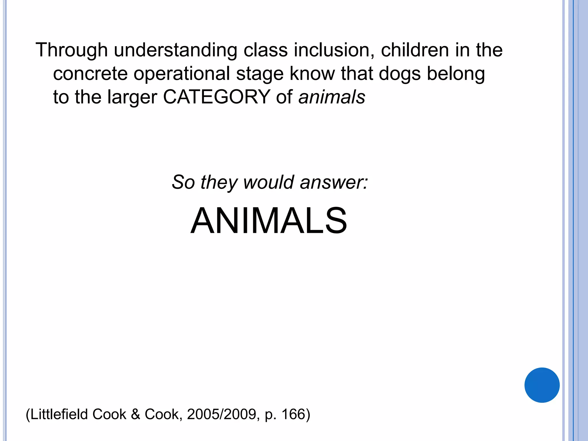 Through understanding class inclusion, children in the
   concrete operational stage know that dogs belong
   to the larger CATEGORY of animals



                      So they would answer:

                         ANIMALS




(Littlefield Cook & Cook, 2005/2009, p. 166)
 