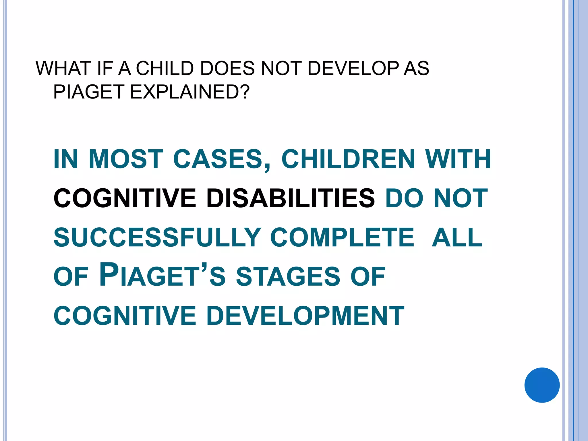 WHAT IF A CHILD DOES NOT DEVELOP AS
 PIAGET EXPLAINED?


 IN MOST CASES, CHILDREN WITH
 COGNITIVE DISABILITIES DO NOT
 SUCCESSFULLY COMPLETE ALL
 OF PIAGET’S STAGES OF
 COGNITIVE DEVELOPMENT
 