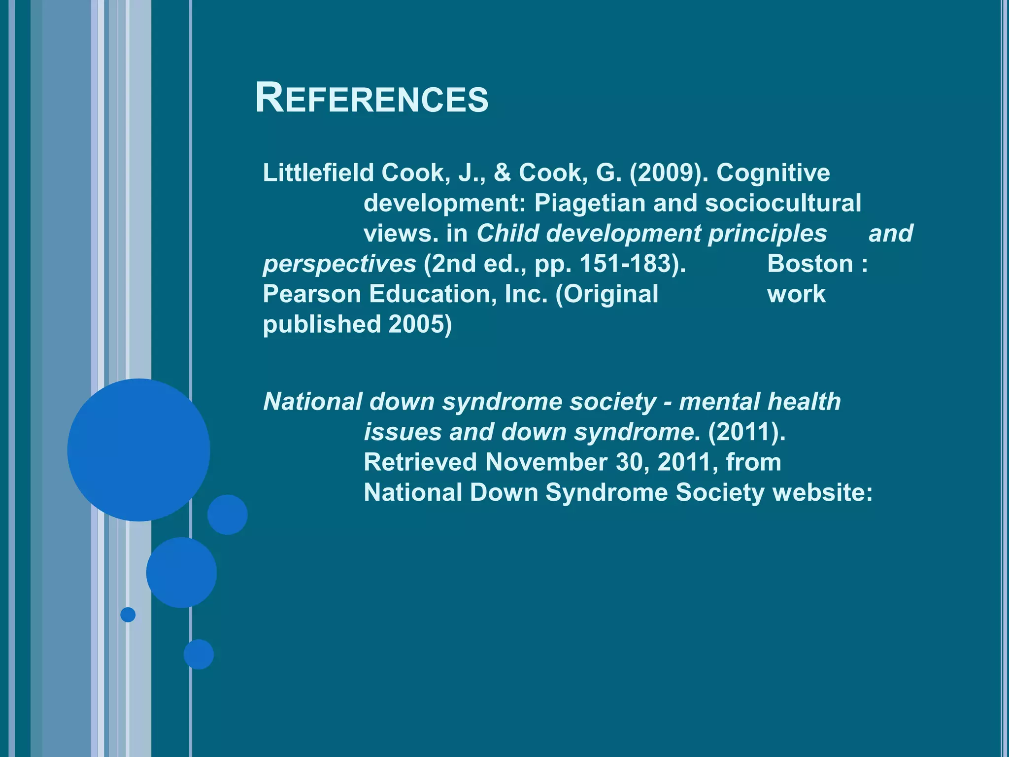 REFERENCES
Littlefield Cook, J., & Cook, G. (2009). Cognitive
          development: Piagetian and sociocultural
          views. in Child development principles    and
perspectives (2nd ed., pp. 151-183).        Boston :
Pearson Education, Inc. (Original           work
published 2005)


National down syndrome society - mental health
        issues and down syndrome. (2011).
        Retrieved November 30, 2011, from
        National Down Syndrome Society website:
 