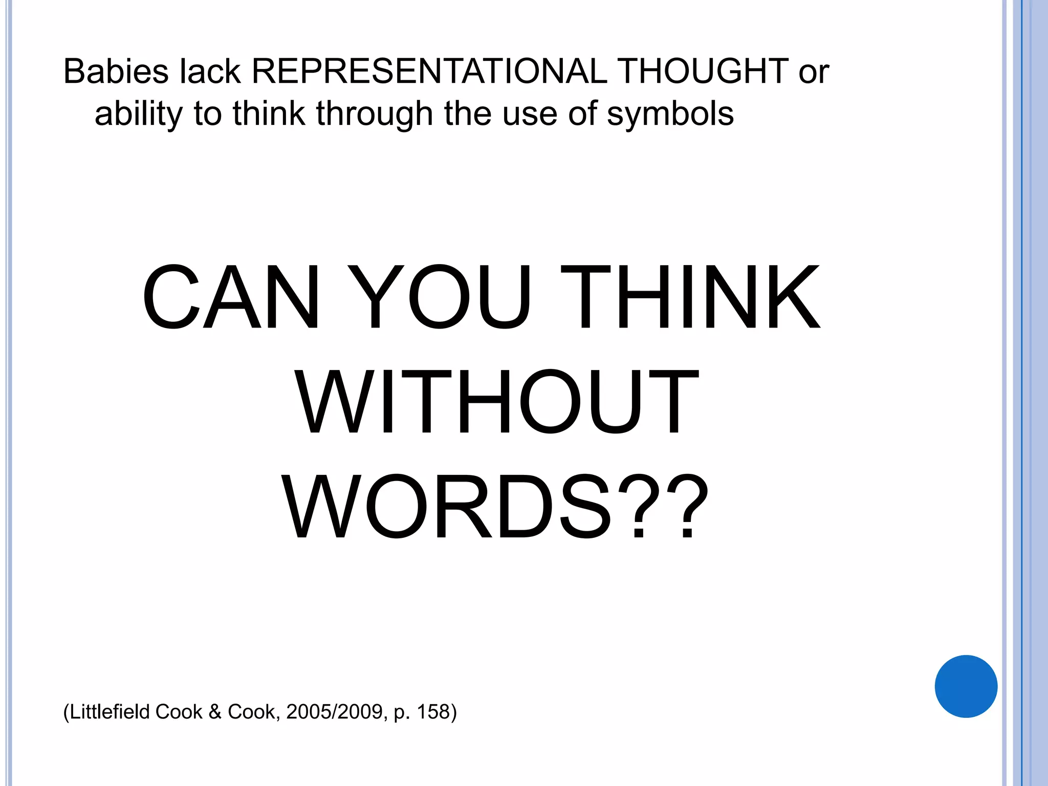 Babies lack REPRESENTATIONAL THOUGHT or
 ability to think through the use of symbols




        CAN YOU THINK
           WITHOUT
          WORDS??

(Littlefield Cook & Cook, 2005/2009, p. 158)
 