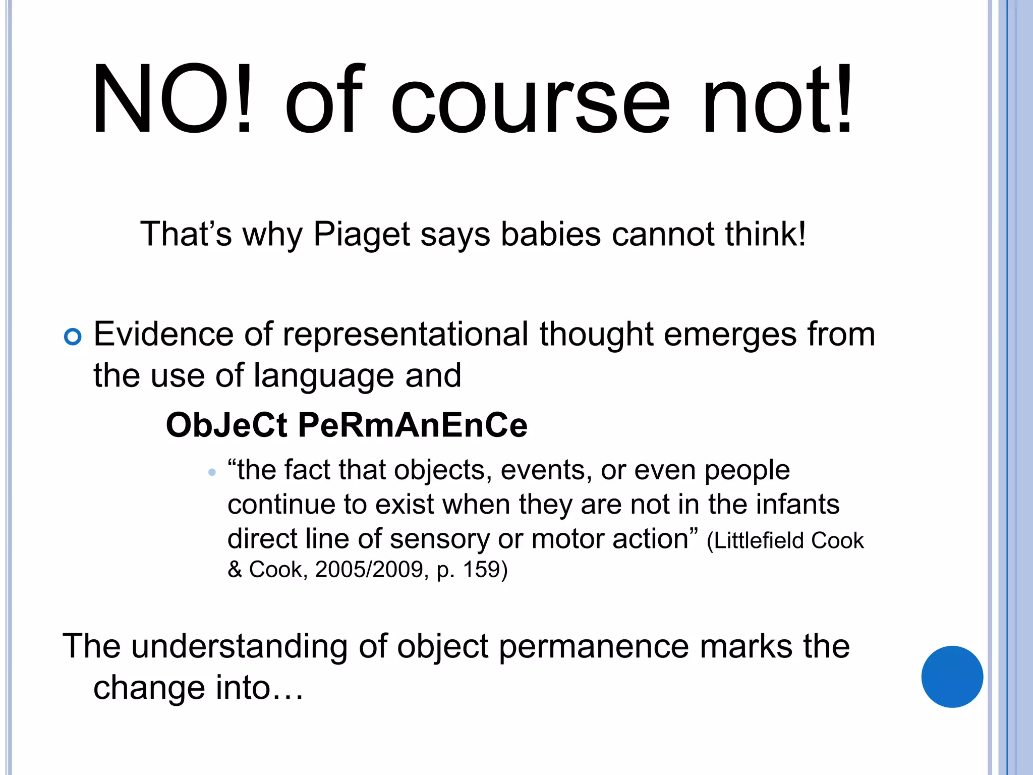 NO! of course not!
      That’s why Piaget says babies cannot think!

   Evidence of representational thought emerges from
    the use of language and
         ObJeCt PeRmAnEnCe
              “the fact that objects, events, or even people
               continue to exist when they are not in the infants
               direct line of sensory or motor action” (Littlefield Cook
               & Cook, 2005/2009, p. 159)


The understanding of object permanence marks the
  change into…
 