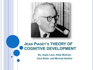 JEAN PIAGET’S THEORY OF
COGNITIVE DEVELOPMENT
      By: Kayla Lane, Kelly McGrail,
     Cara Sisler, and Michael Herther
 