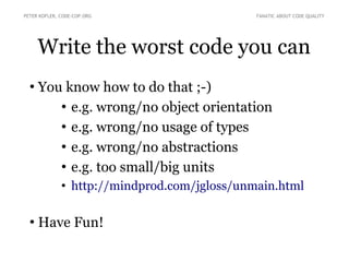 Write the worst code you can
●
You know how to do that ;-)
●
e.g. wrong/no object orientation
●
e.g. wrong/no usage of types
●
e.g. wrong/no abstractions
●
e.g. too small/big units
●
http://mindprod.com/jgloss/unmain.html
●
Have Fun!
PETER KOFLER, CODE-COP.ORG FANATIC ABOUT CODE QUALITY
 
