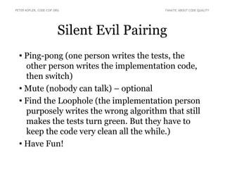 Silent Evil Pairing
●
Ping-pong (one person writes the tests, the
other person writes the implementation code,
then switch)
● Mute (nobody can talk) – optional
●
Find the Loophole (the implementation person
purposely writes the wrong algorithm that still
makes the tests turn green. But they have to
keep the code very clean all the while.)
● Have Fun!
PETER KOFLER, CODE-COP.ORG FANATIC ABOUT CODE QUALITY
 