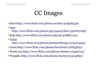 CC Images
●
Steel http://www.flickr.com/photos/aeinbu/4038583556
●
Dojo
http://www.flickr.com/photos/49715404@N00/3267627038/
●
Rule http://www.flickr.com/photos/phunk/4188827473
●
Todos
http://www.flickr.com/photos/kylesteeddesign/3724074594/
●
Game http://www.flickr.com/photos/benclinch/476855843/
●
Wants you http://www.flickr.com/photos/shutter/105497713/
●
Pumpkin http://www.flickr.com/photos/martynr/54132892/
PETER KOFLER, CODE-COP.ORG FANATIC ABOUT CODE QUALITY
 