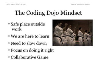 The Coding Dojo Mindset
●
Safe place outside
work
●
We are here to learn
●
Need to slow down
●
Focus on doing it right
●
Collaborative Game
PETER KOFLER, CODE-COP.ORG FANATIC ABOUT CODE QUALITY
 