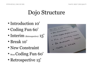 Dojo Structure
●
Introduction 10'
●
Coding Fun 60'
●
Interim (Retrospective) 15'
●
Break 10'
●
New Constraint
●
Moar Coding Fun 60'
●
Retrospective 15'
PETER KOFLER, CODE-COP.ORG FANATIC ABOUT CODE QUALITY
 