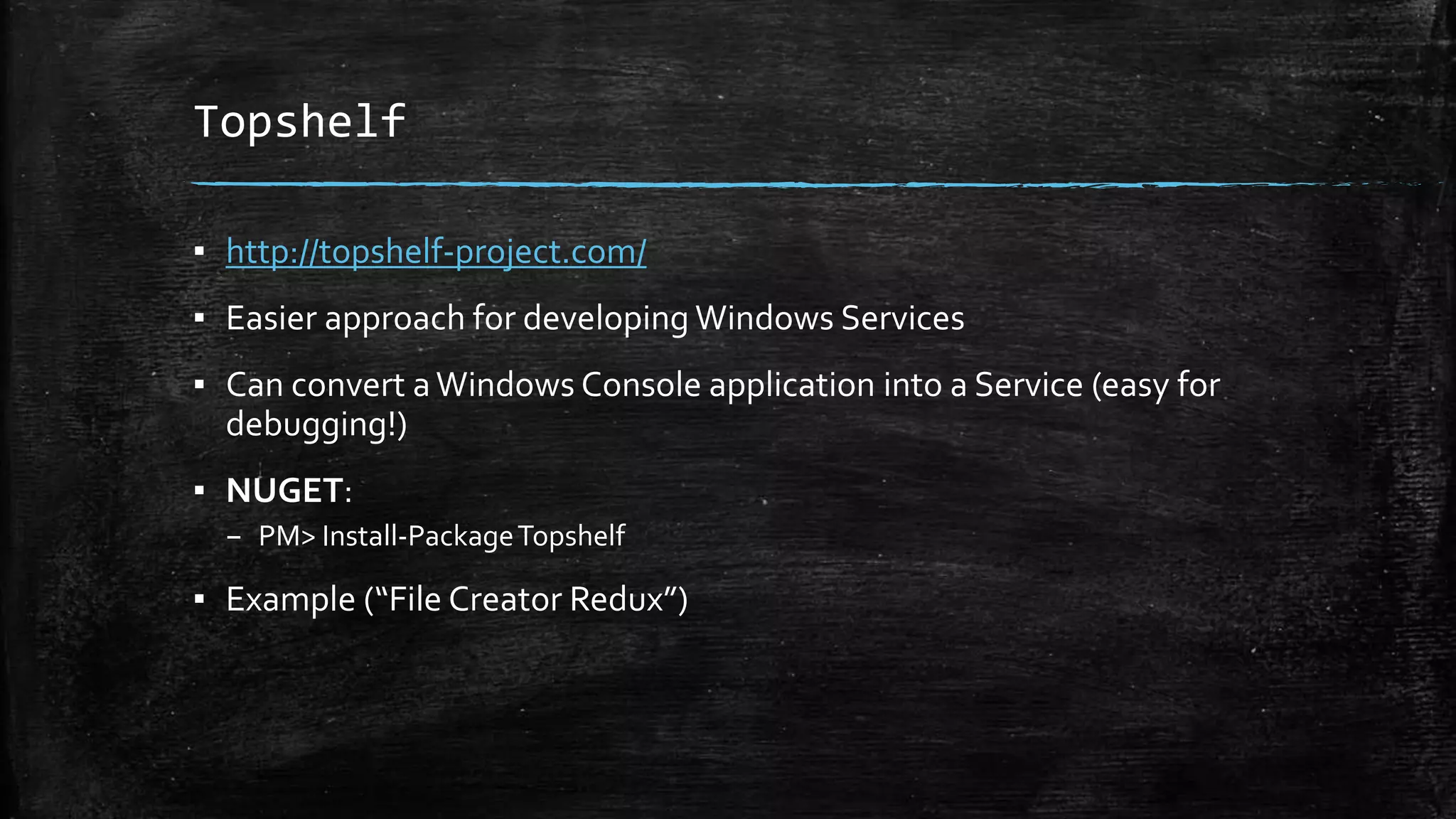 Topshelf 
▪ http://topshelf-project.com/ 
▪ Easier approach for developing Windows Services 
▪ Can convert a Windows Console application into a Service (easy for 
debugging!) 
▪ NUGET: 
– PM> Install-Package Topshelf 
▪ Example (“File Creator Redux”) 
 