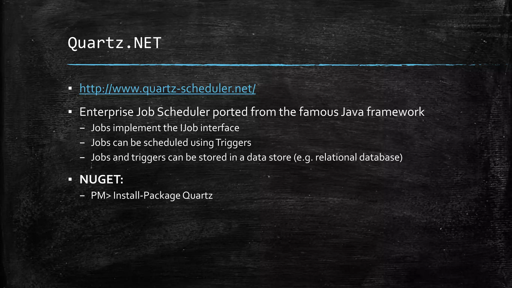 Quartz.NET 
▪ http://www.quartz-scheduler.net/ 
▪ Enterprise Job Scheduler ported from the famous Java framework 
– Jobs implement the IJob interface 
– Jobs can be scheduled using Triggers 
– Jobs and triggers can be stored in a data store (e.g. relational database) 
▪ NUGET: 
– PM> Install-Package Quartz 
 