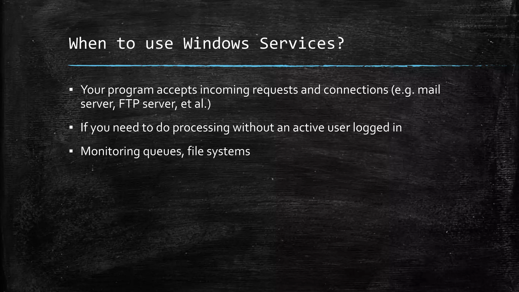 When to use Windows Services? 
▪ Your program accepts incoming requests and connections (e.g. mail 
server, FTP server, et al.) 
▪ If you need to do processing without an active user logged in 
▪ Monitoring queues, file systems 
 