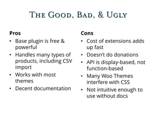 The Good, Bad, & Ugly
Pros
• Base plugin is free &
powerful
• Handles many types of
products, including CSV
import
• Works with most
themes
• Decent documentation
Cons
• Cost of extensions adds
up fast
• Doesn’t do donations
• API is display-based, not
function-based
• Many Woo Themes
interfere with CSS
• Not intuitive enough to
use without docs
 