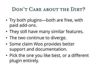 Don’t Care about the Dirt?
• Try both plugins—both are free, with
paid add-ons.
• They still have many similar features.
• The two continue to diverge.
• Some claim Woo provides better
support and documentation.
• Pick the one you like best, or a different
plugin entirely.
 