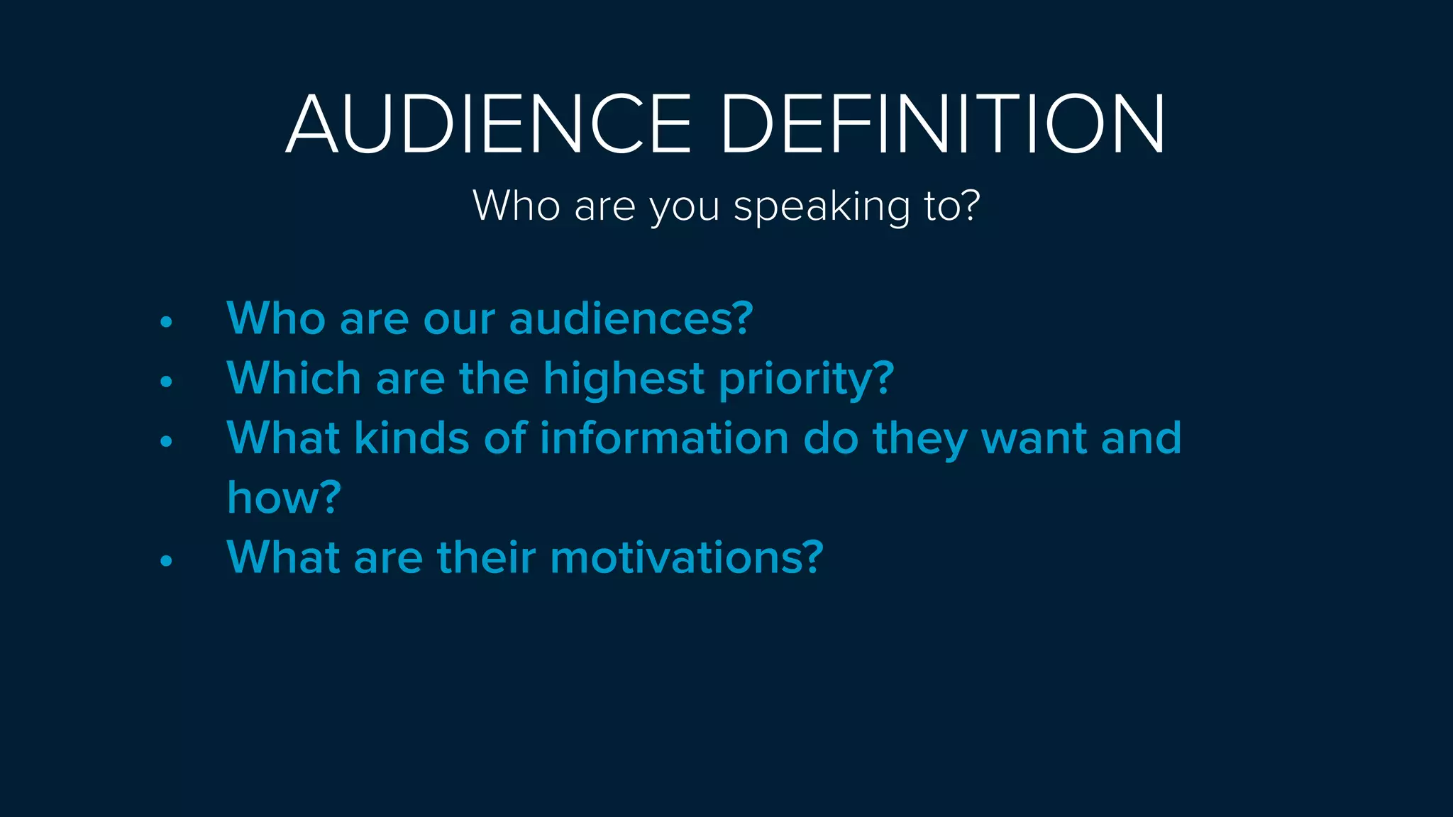 AUDIENCE DEFINITION
Who are you speaking to? 
• Who are our audiences?
• Which are the highest priority?
• What kinds of information do they want and
how?
• What are their motivations?
 