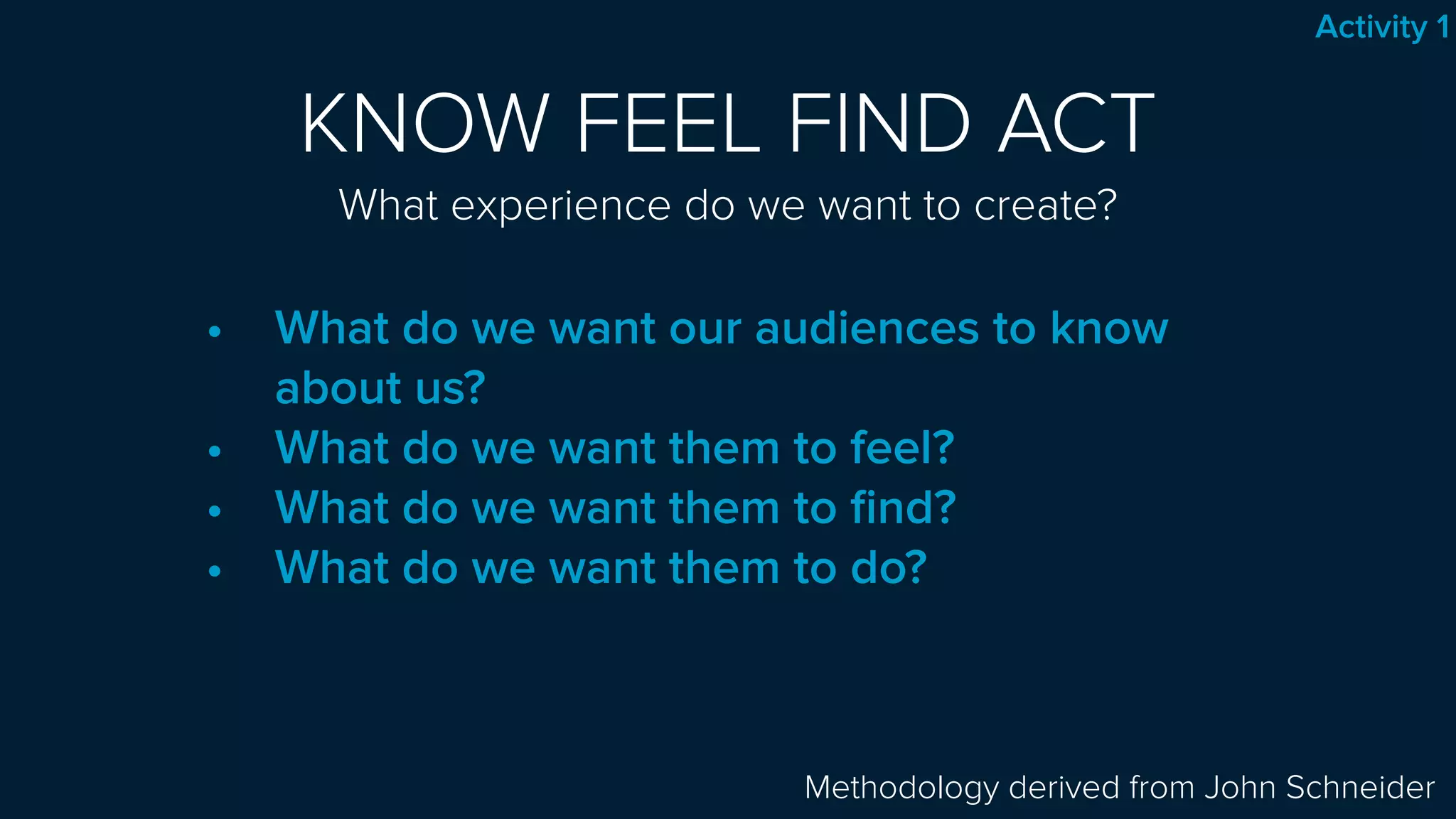 KNOW FEEL FIND ACT 
What experience do we want to create?
• What do we want our audiences to know
about us?
• What do we want them to feel?
• What do we want them to ﬁnd?
• What do we want them to do?
Methodology derived from John Schneider
Activity 1
 