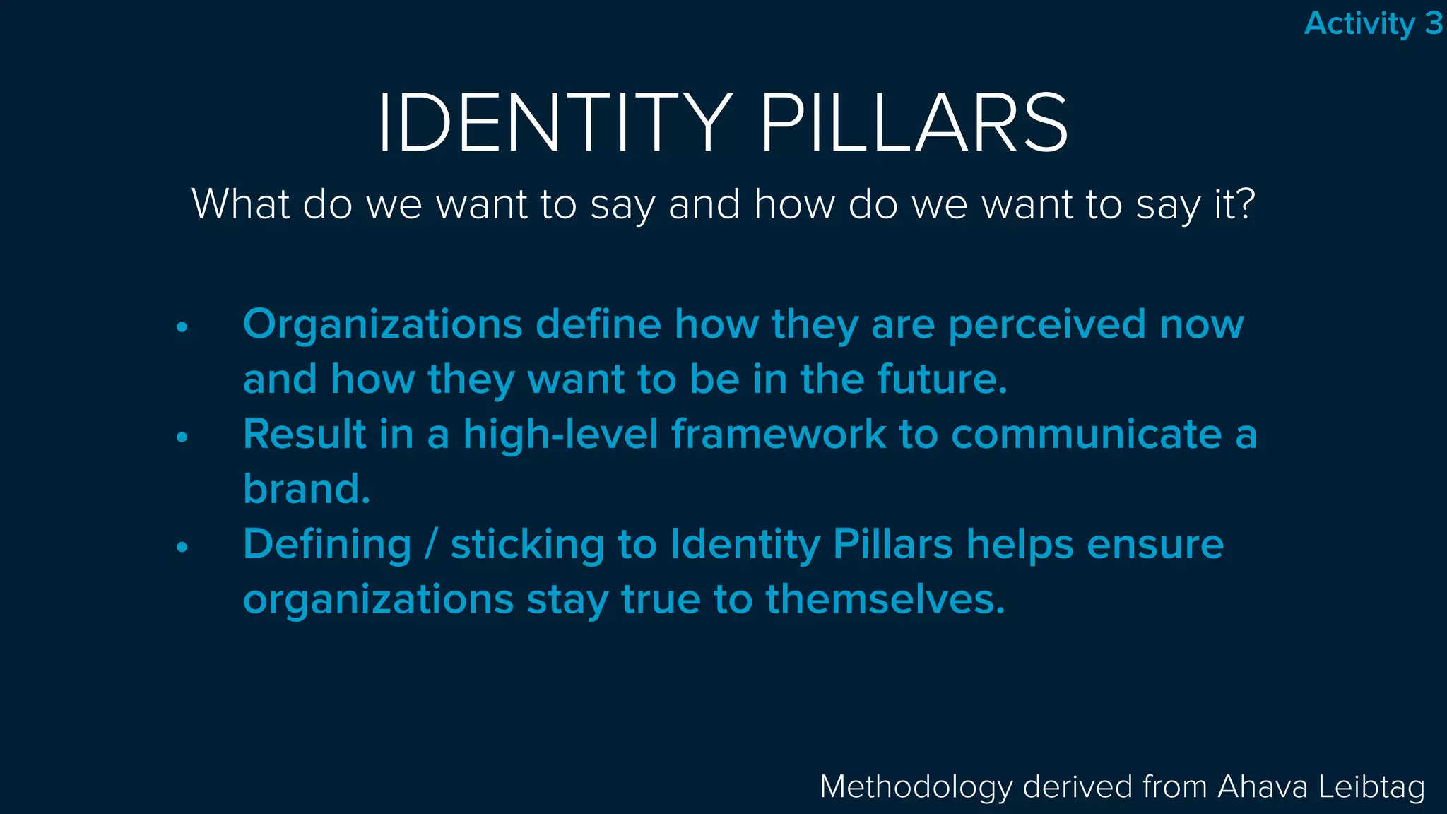 IDENTITY PILLARS 
What do we want to say and how do we want to say it?
• Organizations deﬁne how they are perceived now
and how they want to be in the future.
• Result in a high-level framework to communicate a
brand.
• Deﬁning / sticking to Identity Pillars helps ensure
organizations stay true to themselves.
Methodology derived from Ahava Leibtag
Activity 3
 