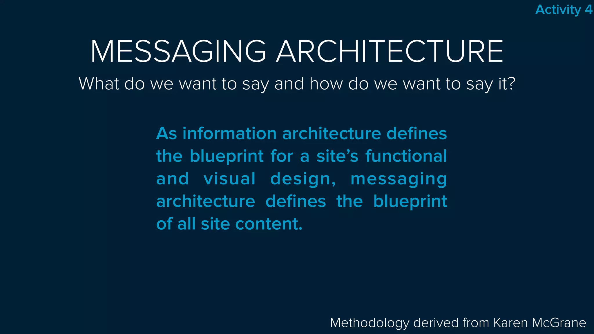 MESSAGING ARCHITECTURE 
What do we want to say and how do we want to say it?
 
Methodology derived from Karen McGrane
As information architecture deﬁnes
the blueprint for a site’s functional
and visual design, messaging
architecture deﬁnes the blueprint
of all site content.
Activity 4
 