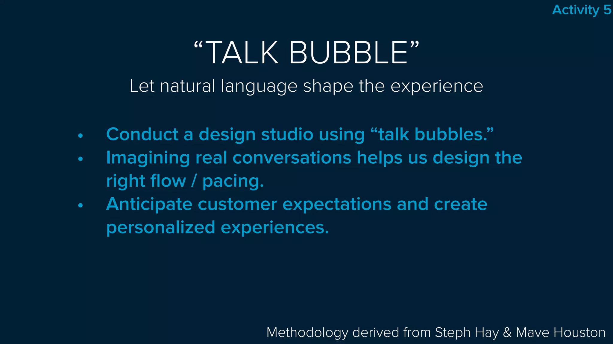 “TALK BUBBLE” 
Let natural language shape the experience
• Conduct a design studio using “talk bubbles.”
• Imagining real conversations helps us design the
right ﬂow / pacing.
• Anticipate customer expectations and create
personalized experiences.
Methodology derived from Steph Hay & Mave Houston
Activity 5
 