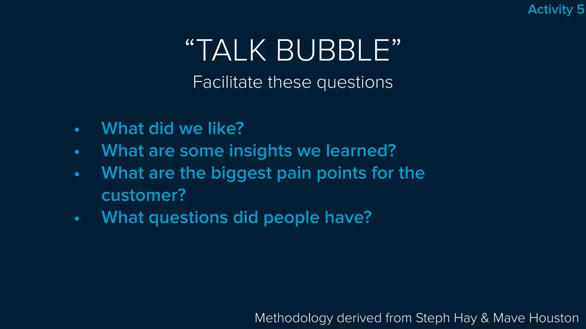 “TALK BUBBLE” 
Facilitate these questions
• What did we like?
• What are some insights we learned?
• What are the biggest pain points for the
customer?
• What questions did people have?
Methodology derived from Steph Hay & Mave Houston
Activity 5
 