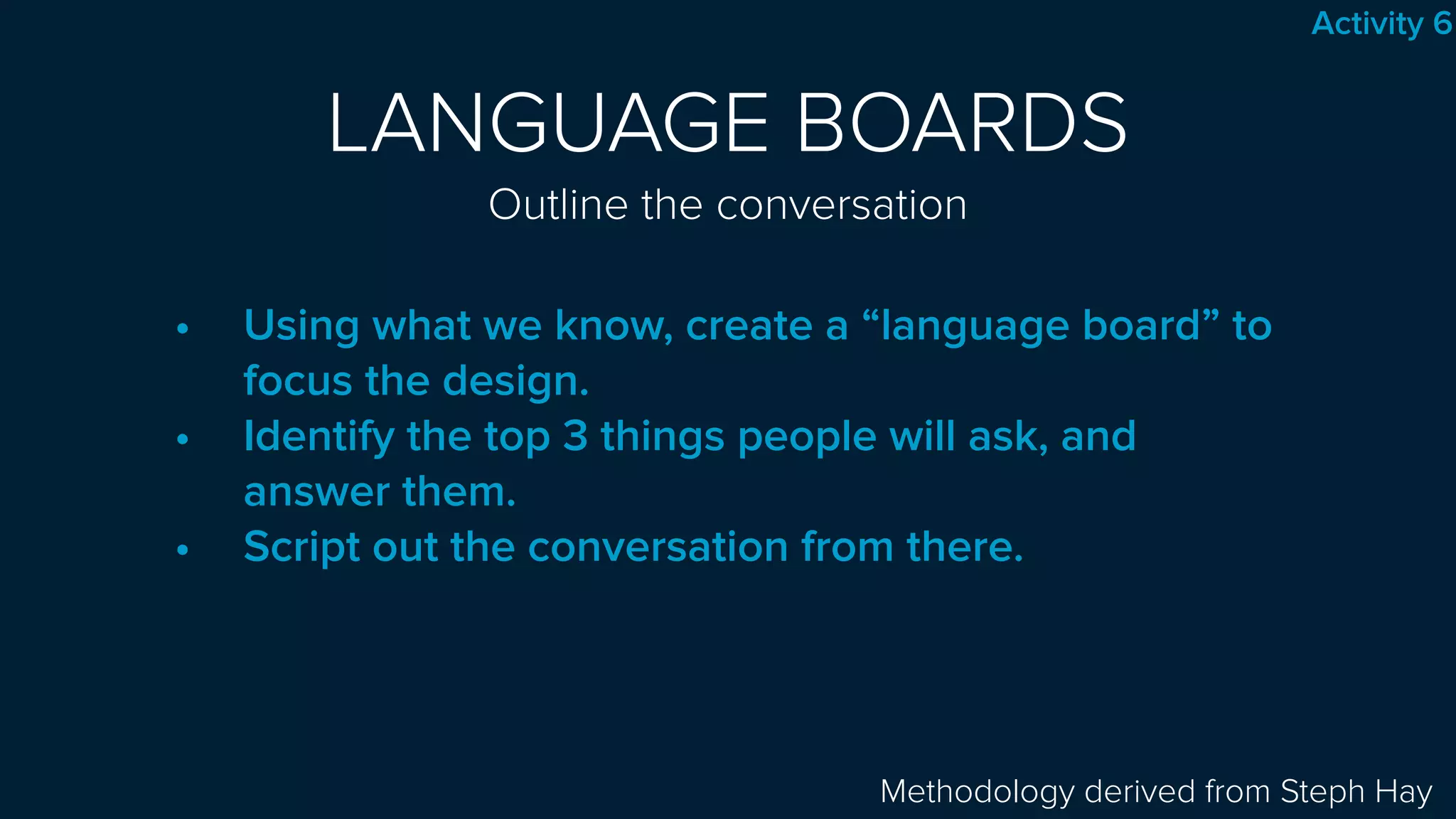 LANGUAGE BOARDS 
Outline the conversation
• Using what we know, create a “language board” to
focus the design.
• Identify the top 3 things people will ask, and
answer them.
• Script out the conversation from there.
Methodology derived from Steph Hay
Activity 6
 