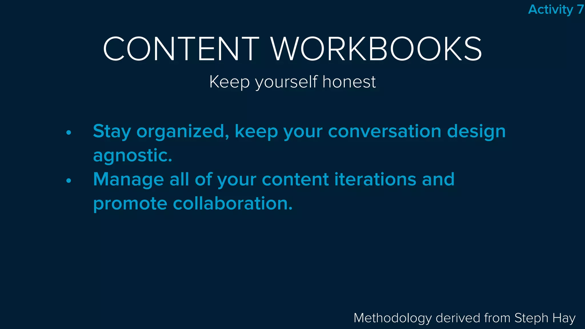 CONTENT WORKBOOKS 
Keep yourself honest
• Stay organized, keep your conversation design
agnostic.
• Manage all of your content iterations and
promote collaboration.
Methodology derived from Steph Hay
Activity 7
 