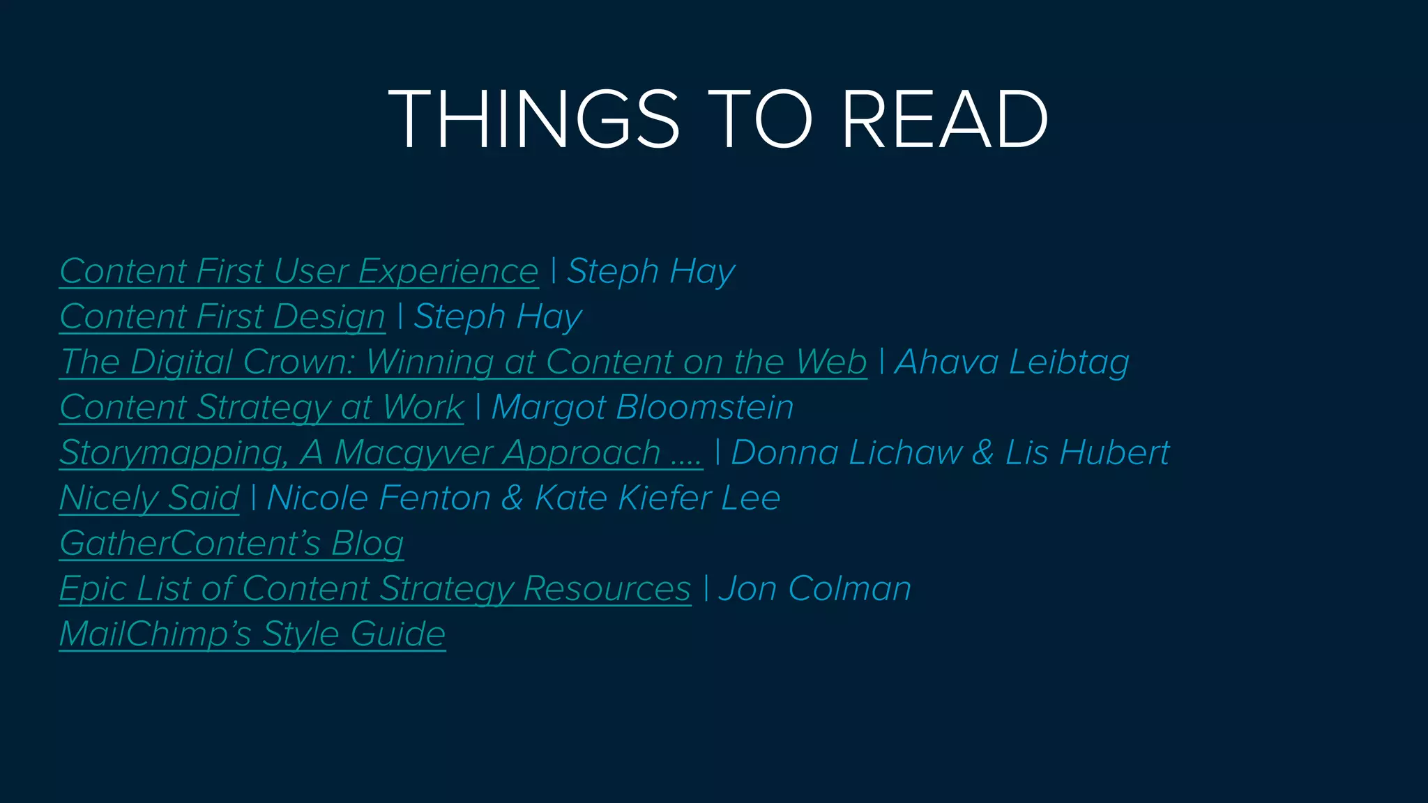 THINGS TO READ 
Content First User Experience | Steph Hay
Content First Design | Steph Hay
The Digital Crown: Winning at Content on the Web | Ahava Leibtag
Content Strategy at Work | Margot Bloomstein
Storymapping, A Macgyver Approach .... | Donna Lichaw & Lis Hubert
Nicely Said | Nicole Fenton & Kate Kiefer Lee
GatherContent’s Blog
Epic List of Content Strategy Resources | Jon Colman
MailChimp’s Style Guide
 