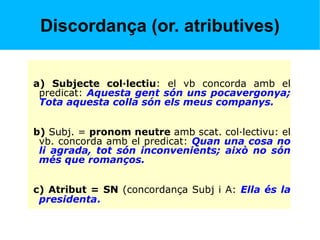 Discordança (or. atributives)
a) Subjecte col·lectiu: el vb concorda amb el
predicat: Aquesta gent són uns pocavergonya;
Tota aquesta colla són els meus companys.
b) Subj. = pronom neutre amb scat. col·lectivu: el
vb. concorda amb el predicat: Quan una cosa no
li agrada, tot són inconvenients; això no són
més que romanços.
c) Atribut = SN (concordança Subj i A: Ella és la
presidenta.
 