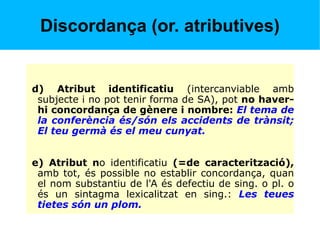 Discordança (or. atributives)
d) Atribut identificatiu (intercanviable amb
subjecte i no pot tenir forma de SA), pot no haver-
hi concordança de gènere i nombre: El tema de
la conferència és/són els accidents de trànsit;
El teu germà és el meu cunyat.
e) Atribut no identificatiu (=de caracterització),
amb tot, és possible no establir concordança, quan
el nom substantiu de l'A és defectiu de sing. o pl. o
és un sintagma lexicalitzat en sing.: Les teues
tietes són un plom.
 