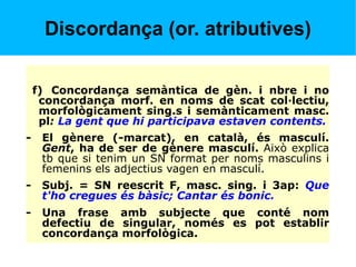Discordança (or. atributives)
f) Concordança semàntica de gèn. i nbre i no
concordança morf. en noms de scat col·lectiu,
morfològicament sing.s i semànticament masc.
pl: La gent que hi participava estaven contents.
- El gènere (-marcat), en català, és masculí.
Gent, ha de ser de gènere masculí. Això explica
tb que si tenim un SN format per noms masculins i
femenins els adjectius vagen en masculí.
- Subj. = SN reescrit F, masc. sing. i 3ap: Que
t'ho cregues és bàsic; Cantar és bonic.
- Una frase amb subjecte que conté nom
defectiu de singular, només es pot establir
concordança morfològica.
 