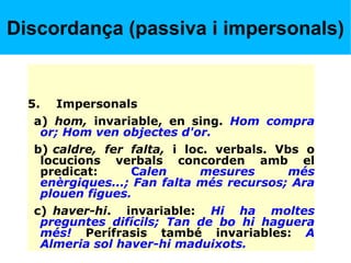 Discordança (passiva i impersonals)
5. Impersonals
a) hom, invariable, en sing. Hom compra
or; Hom ven objectes d'or.
b) caldre, fer falta, i loc. verbals. Vbs o
locucions verbals concorden amb el
predicat: Calen mesures més
enèrgiques...; Fan falta més recursos; Ara
plouen figues.
c) haver-hi. invariable: Hi ha moltes
preguntes difícils; Tan de bo hi haguera
més! Perífrasis també invariables: A
Almeria sol haver-hi maduixots.
 