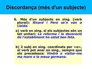 Discordança (més d'un subjecte)
6. Més d'un subjecte en sing. (verb
plural): Ricard i Pere se’n van a
Lleida.
a) verb en sing. si els subjectes són un
tot unitari: La reforma i la decoració
de l'establiment ha estat ben feta.
b) 2 subj en sing. coordinats per «o»,
el verb pot anar en sing., sempre que
els precedesca: Vindrà a visitar-me
ma mare o la meua germana.
 