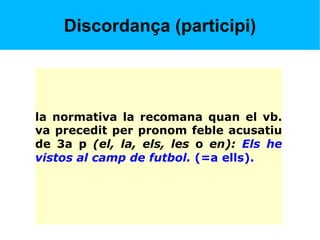 Discordança (participi)
la normativa la recomana quan el vb.
va precedit per pronom feble acusatiu
de 3a p (el, la, els, les o en): Els he
vistos al camp de futbol. (=a ells).
 