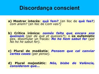 Discordança conscient
a) Mostrar interès: què fem? (en lloc de què fas?)
com anem? (en lloc de Com vas?)
b) Crítica irònica: només falta que encara ens
queixem (per de què et queixes?); o ús eufemístic
pex. dissimular un fracàs: No ho hem sabut fer (per
No ho he sabut fer).
c) Plural de modèstia: Pensem que cal canviar
certes coses (per pense).
d) Plural majestàtic: Nós, bisbe de València,
considerem que...
 