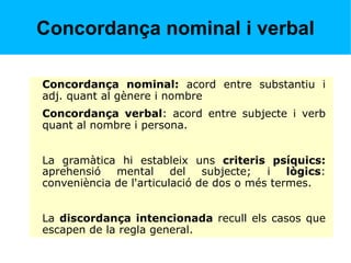 Concordança nominal i verbal
Concordança nominal: acord entre substantiu i
adj. quant al gènere i nombre
Concordança verbal: acord entre subjecte i verb
quant al nombre i persona.
La gramàtica hi estableix uns criteris psíquics:
aprehensió mental del subjecte; i lògics:
conveniència de l'articulació de dos o més termes.
La discordança intencionada recull els casos que
escapen de la regla general.
 