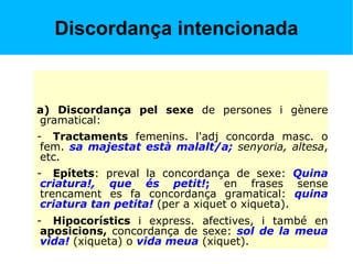 Discordança intencionada
a) Discordança pel sexe de persones i gènere
gramatical:
- Tractaments femenins. l'adj concorda masc. o
fem. sa majestat està malalt/a; senyoria, altesa,
etc.
- Epítets: preval la concordança de sexe: Quina
criatura!, que és petit!; en frases sense
trencament es fa concordança gramatical: quina
criatura tan petita! (per a xiquet o xiqueta).
- Hipocorístics i express. afectives, i també en
aposicions, concordança de sexe: sol de la meua
vida! (xiqueta) o vida meua (xiquet).
 