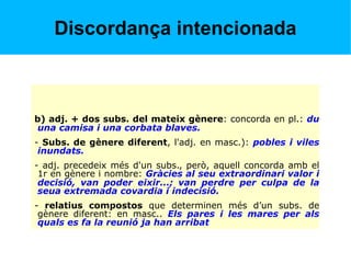 Discordança intencionada
b) adj. + dos subs. del mateix gènere: concorda en pl.: du
una camisa i una corbata blaves.
- Subs. de gènere diferent, l'adj. en masc.): pobles i viles
inundats.
- adj. precedeix més d'un subs., però, aquell concorda amb el
1r en gènere i nombre: Gràcies al seu extraordinari valor i
decisió, van poder eixir...; van perdre per culpa de la
seua extremada covardia i indecisió.
- relatius compostos que determinen més d’un subs. de
gènere diferent: en masc.. Els pares i les mares per als
quals es fa la reunió ja han arribat
 