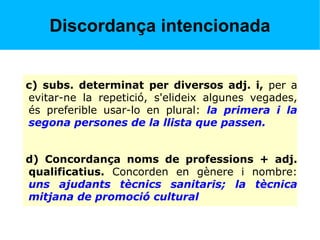 Discordança intencionada
c) subs. determinat per diversos adj. i, per a
evitar-ne la repetició, s'elideix algunes vegades,
és preferible usar-lo en plural: la primera i la
segona persones de la llista que passen.
d) Concordança noms de professions + adj.
qualificatius. Concorden en gènere i nombre:
uns ajudants tècnics sanitaris; la tècnica
mitjana de promoció cultural
 
