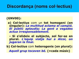 Discordança (noms col·lectius)
(GNV00):
a) Col·lectius com un tot homogeni (en
singular): La multitud aclama el campió.
El públic aplaudia; La gent a vegades
actua irresponsablement.
- Si s’elideix el subjecte, sol fer-se en
plural. L’equip viatja hui a Alcoi, on
jugaran la final.
b) Col·lectius com heterogenis (en plural):
Aquell grup tocaven bé. (=cada músic)
 