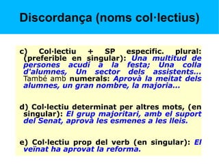 Discordança (noms col·lectius)
c) Col·lectiu + SP especific. plural:
(preferible en singular): Una multitud de
persones acudí a la festa; Una colla
d'alumnes, Un sector dels assistents...
També amb numerals: Aprovà la meitat dels
alumnes, un gran nombre, la majoria...
d) Col·lectiu determinat per altres mots, (en
singular): El grup majoritari, amb el suport
del Senat, aprovà les esmenes a les lleis.
e) Col·lectiu prop del verb (en singular): El
veïnat ha aprovat la reforma.
 