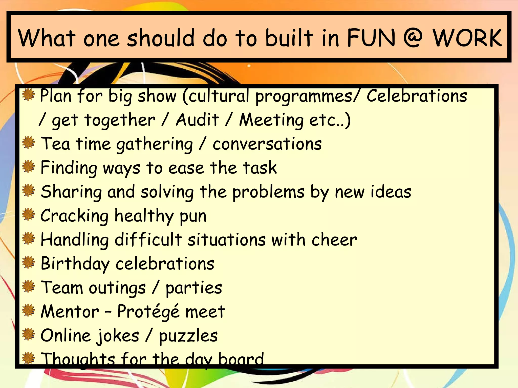 What one should do to built in FUN @ WORK Plan for big show (cultural programmes/ Celebrations  / get together / Audit / Meeting etc..) Tea time gathering / conversations Finding ways to ease the task Sharing and solving the problems by new ideas Cracking healthy pun Handling difficult situations with cheer Birthday celebrations Team outings / parties Mentor – Protégé meet Online jokes / puzzles Thoughts for the day board 