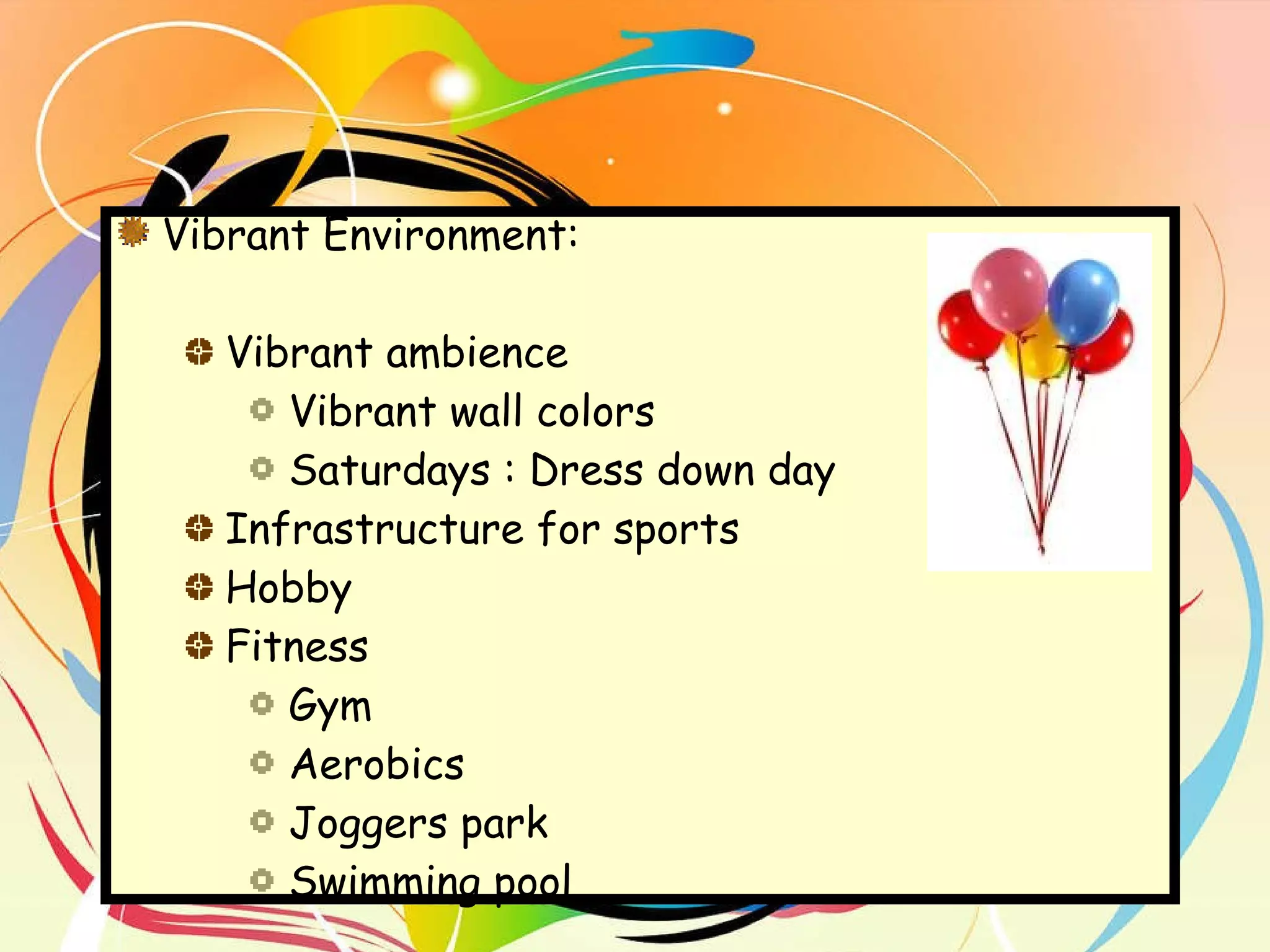Vibrant Environment:  Vibrant ambience Vibrant wall colors Saturdays : Dress down day  Infrastructure for sports Hobby Fitness Gym Aerobics Joggers park Swimming pool 