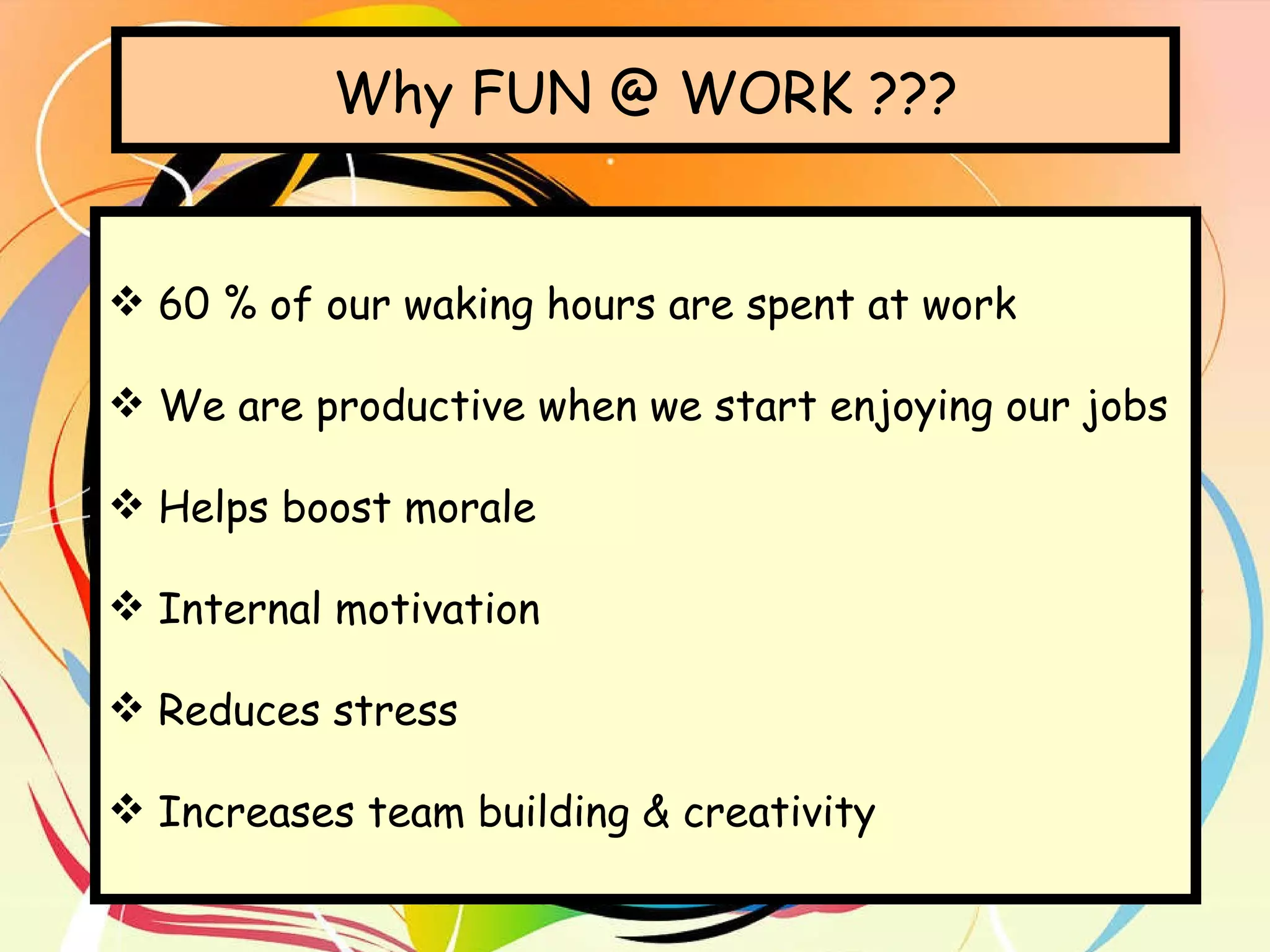 Why FUN @ WORK ??? 60 % of our waking hours are spent at work We are productive when we start enjoying our jobs Helps boost morale Internal motivation Reduces stress Increases team building & creativity 