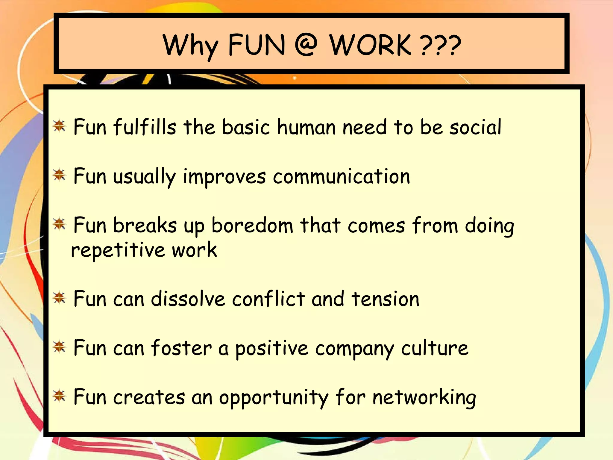 Why FUN @ WORK ??? Fun fulfills the basic human need to be social Fun usually improves communication Fun breaks up boredom that comes from doing  repetitive work Fun can dissolve conflict and tension Fun can foster a positive company culture Fun creates an opportunity for networking 