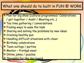 What one should do to built in FUN @ WORK Plan for big show (cultural programmes/ Celebrations  / get together / Audit / Meeting etc..) Tea time gathering / conversations Finding ways to ease the task Sharing and solving the problems by new ideas Cracking healthy pun Handling difficult situations with cheer Birthday celebrations Team outings / parties Mentor – Protégé meet Online jokes / puzzles Thoughts for the day board 
