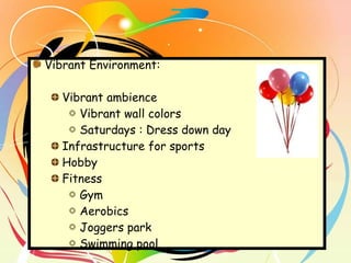 Vibrant Environment:  Vibrant ambience Vibrant wall colors Saturdays : Dress down day  Infrastructure for sports Hobby Fitness Gym Aerobics Joggers park Swimming pool 