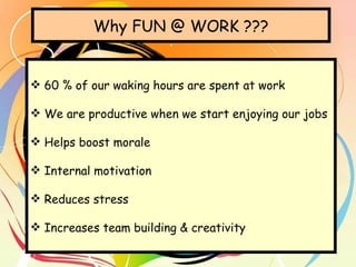 Why FUN @ WORK ??? 60 % of our waking hours are spent at work We are productive when we start enjoying our jobs Helps boost morale Internal motivation Reduces stress Increases team building & creativity 
