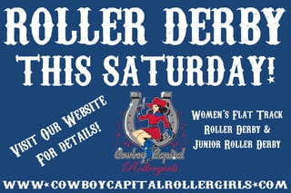 ROLLERDERBY
wwwcowboycapitalrollergirlscom
VisitOurWebsite
Fordetails!
Women’sFlatTrack
RollerDerby&
JuniorRollerDerby
THISSATURDAY!
 