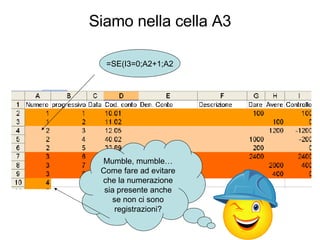 Siamo nella cella A3 Mumble, mumble…Come fare ad evitare che la numerazione sia presente anche se non ci sono registrazioni? =SE(I3=0;A2+1;A2 